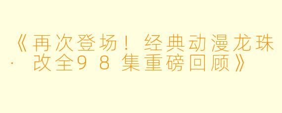 《再次登场！经典动漫龙珠·改全98集重磅回顾》