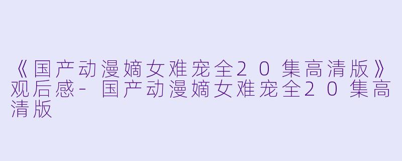 《国产动漫嫡女难宠全20集高清版》观后感-国产动漫嫡女难宠全20集高清版