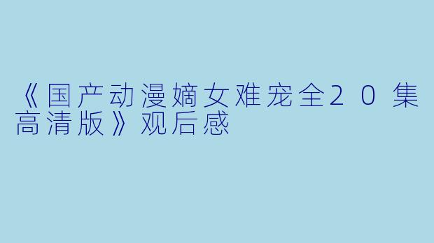 《国产动漫嫡女难宠全20集高清版》观后感