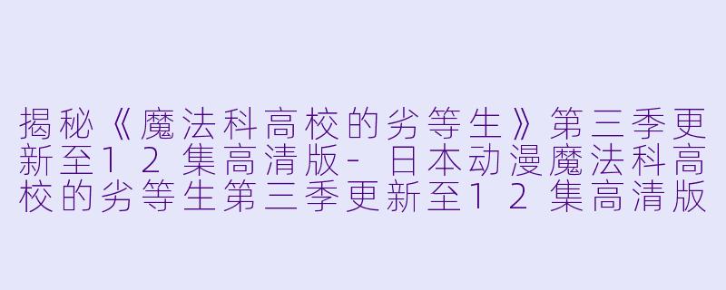 揭秘《魔法科高校的劣等生》第三季更新至12集高清版-日本动漫魔法科高校的劣等生第三季更新至12集高清版