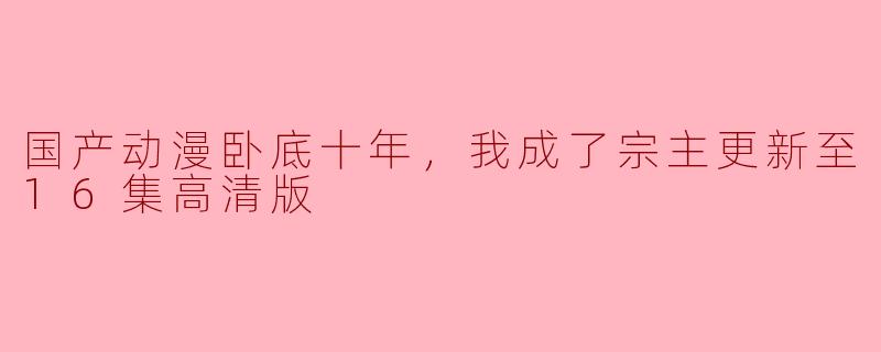 国产动漫卧底十年，我成了宗主更新至16集高清版