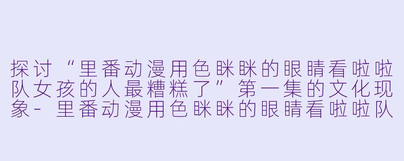 探讨“里番动漫用色眯眯的眼睛看啦啦队女孩的人最糟糕了”第一集的文化现象-里番动漫用色眯眯的眼睛看啦啦队女孩的人最糟糕了1集全