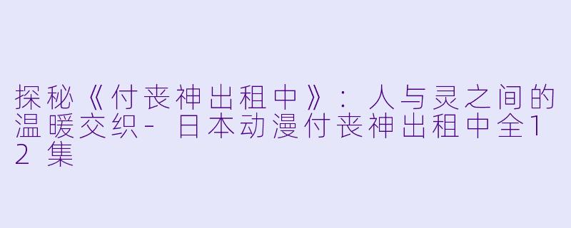探秘《付丧神出租中》:人与灵之间的温暖交织-日本动漫付丧神出租中全12集