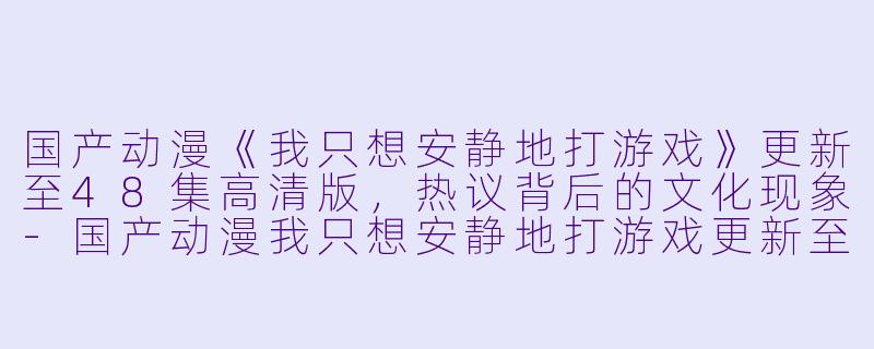 国产动漫《我只想安静地打游戏》更新至48集高清版，热议背后的文化现象-国产动漫我只想安静地打游戏更新至48集高清版