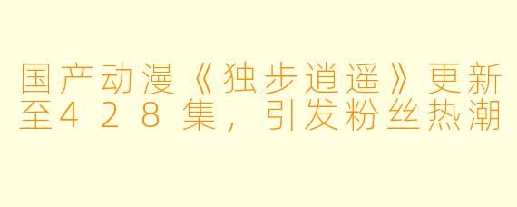 国产动漫《独步逍遥》更新至428集，引发粉丝热潮