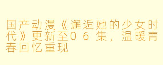 国产动漫《邂逅她的少女时代》更新至06集，温暖青春回忆重现