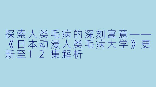 探索人类毛病的深刻寓意——《日本动漫人类毛病大学》更新至12集解析