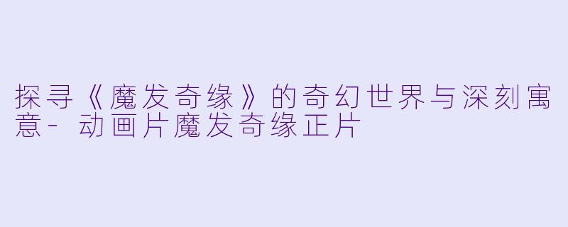 探寻《魔发奇缘》的奇幻世界与深刻寓意-动画片魔发奇缘正片