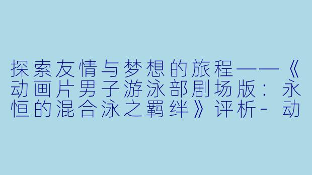 探索友情与梦想的旅程——《动画片男子游泳部剧场版：永恒的混合泳之羁绊》评析-动画片男子游泳部剧场版：永恒的混合泳之羁绊正片