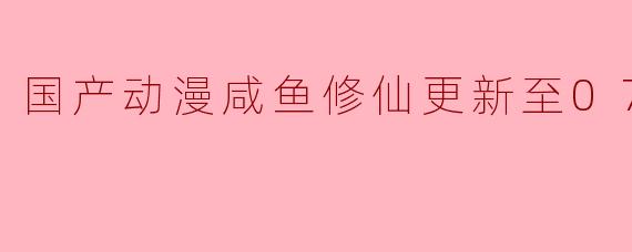 国产动漫咸鱼修仙更新至07集高清版