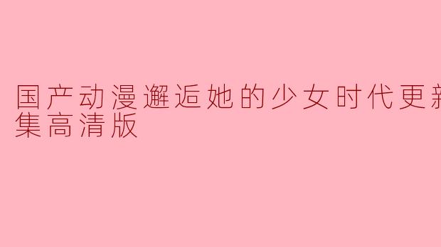 国产动漫邂逅她的少女时代更新至06集高清版
