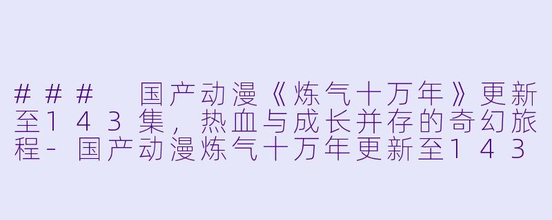 ### 国产动漫《炼气十万年》更新至143集，热血与成长并存的奇幻旅程-国产动漫炼气十万年更新至143集