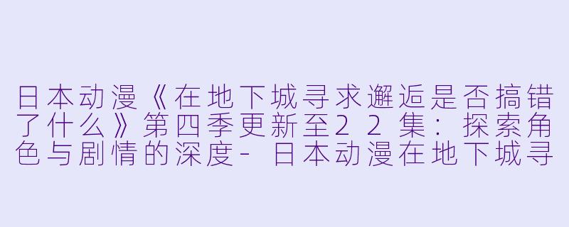 日本动漫《在地下城寻求邂逅是否搞错了什么》第四季更新至22集:探索角色与剧情的深度-日本动漫在地下城寻求邂逅是否搞错了什么第四季更新至22集