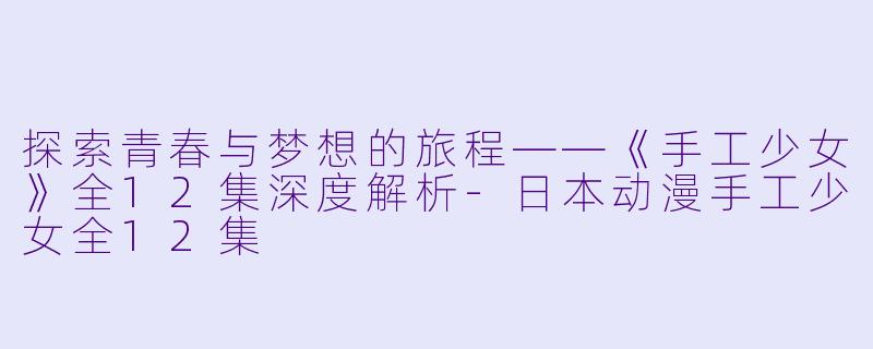 探索青春与梦想的旅程——《手工少女》全12集深度解析-日本动漫手工少女全12集