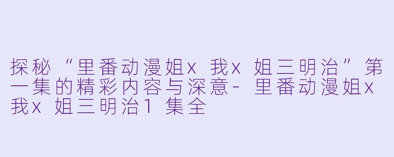 探秘“里番动漫姐x我x姐三明治”第一集的精彩内容与深意-里番动漫姐x我x姐三明治1集全