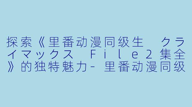 探索《里番动漫同级生 クライマックス File2集全》的独特魅力-里番动漫同级生 クライマックス File2集全