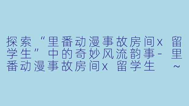 探索“里番动漫事故房间x留学生”中的奇妙风流韵事-里番动漫事故房间x留学生 ~小房间里奇妙的风流韵事~1集全
