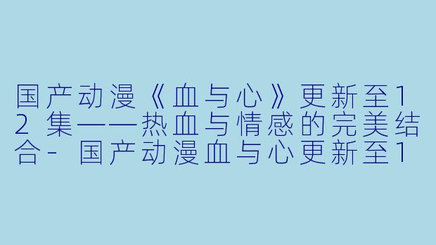 国产动漫《血与心》更新至12集——热血与情感的完美结合-国产动漫血与心更新至12集