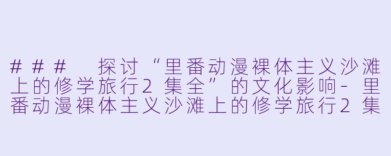 ### 探讨“里番动漫裸体主义沙滩上的修学旅行2集全”的文化影响-里番动漫裸体主义沙滩上的修学旅行2集全