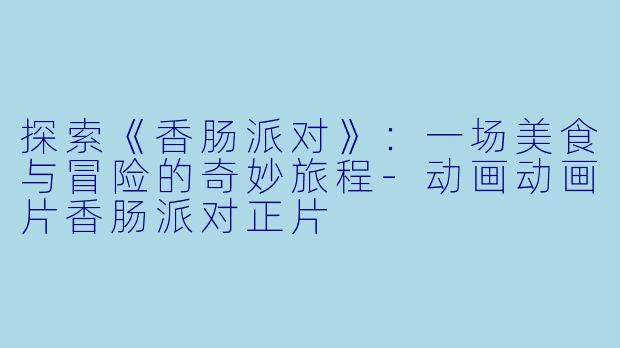 探索《香肠派对》：一场美食与冒险的奇妙旅程-动画动画片香肠派对正片