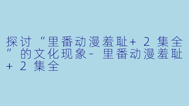 探讨“里番动漫羞耻+2集全”的文化现象-里番动漫羞耻+2集全