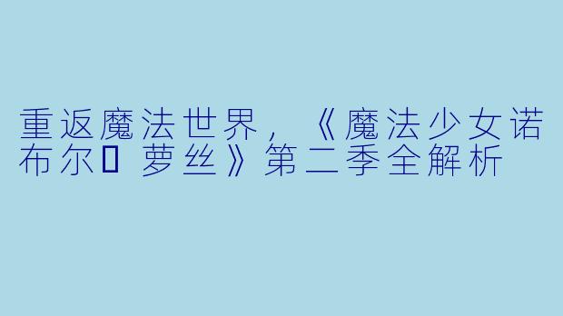 重返魔法世界，《魔法少女诺布尔・萝丝》第二季全解析