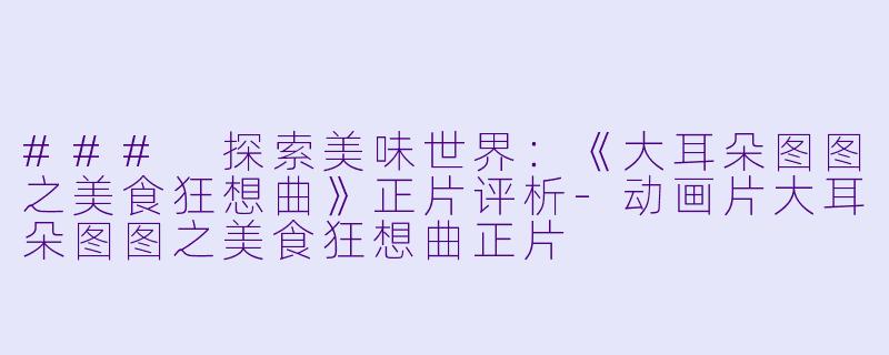 ### 探索美味世界：《大耳朵图图之美食狂想曲》正片评析-动画片大耳朵图图之美食狂想曲正片