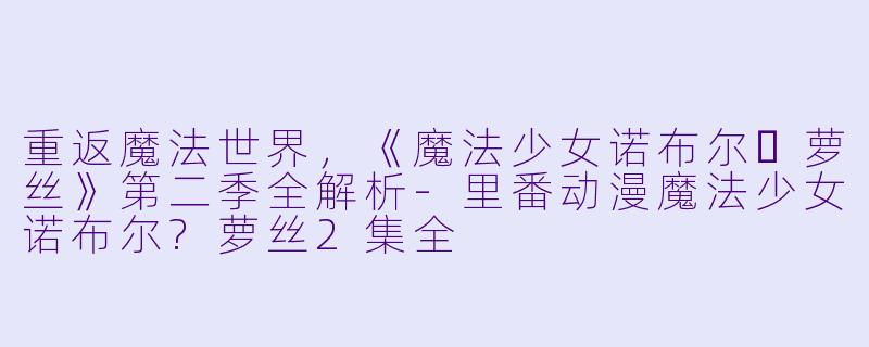 重返魔法世界，《魔法少女诺布尔・萝丝》第二季全解析-里番动漫魔法少女诺布尔?萝丝2集全