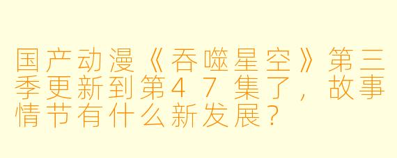 国产动漫《吞噬星空》第三季更新到第47集了，故事情节有什么新发展？