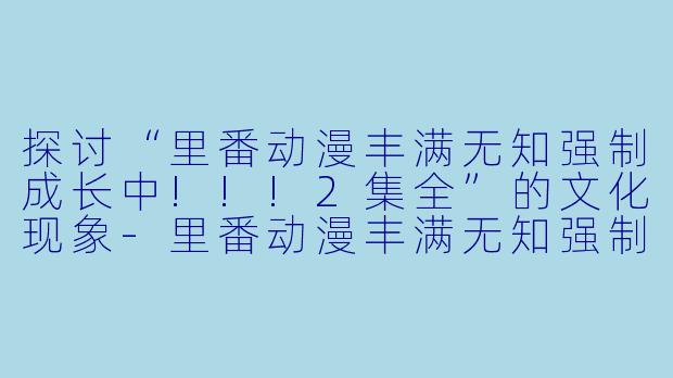 探讨“里番动漫丰满无知强制成长中!!!2集全”的文化现象-里番动漫丰满无知强制成长中!!!2集全