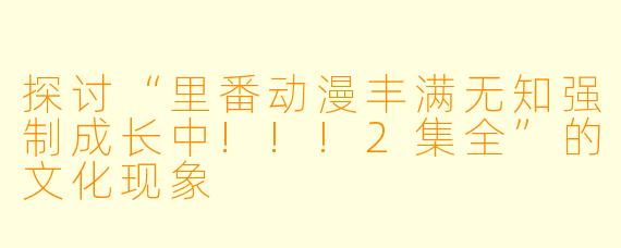 探讨“里番动漫丰满无知强制成长中!!!2集全”的文化现象