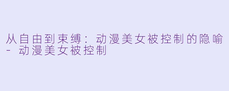 从自由到束缚：动漫美女被控制的隐喻-动漫美女被控制