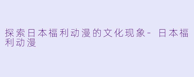 探索日本福利动漫的文化现象-日本福利动漫