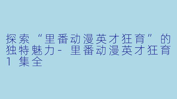 探索“里番动漫英才狂育”的独特魅力-里番动漫英才狂育1集全