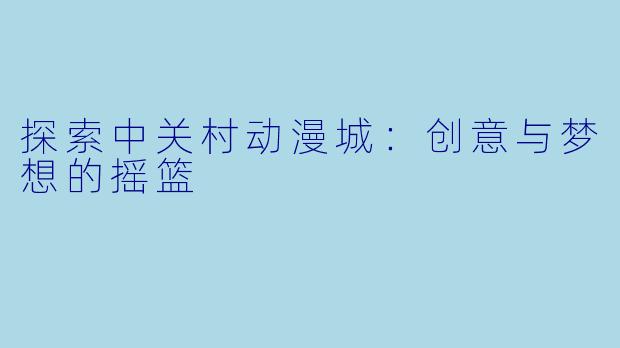 探索中关村动漫城：创意与梦想的摇篮