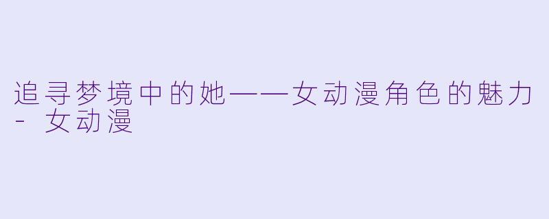 追寻梦境中的她——女动漫角色的魅力-女动漫