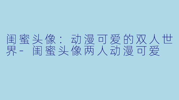 闺蜜头像：动漫可爱的双人世界-闺蜜头像两人动漫可爱