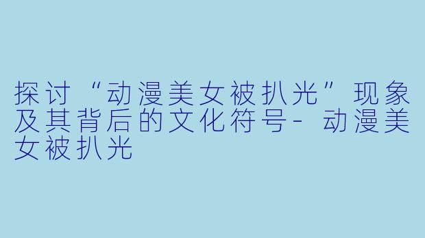 探讨“动漫美女被扒光”现象及其背后的文化符号-动漫美女被扒光