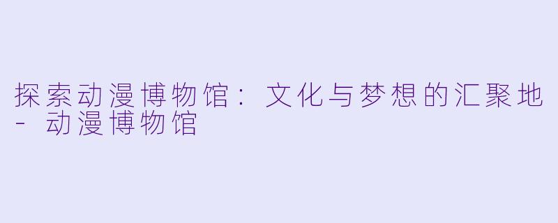 探索动漫博物馆：文化与梦想的汇聚地-动漫博物馆