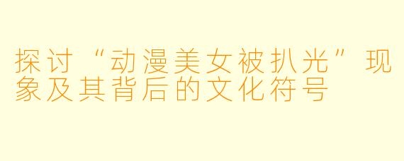 探讨“动漫美女被扒光”现象及其背后的文化符号