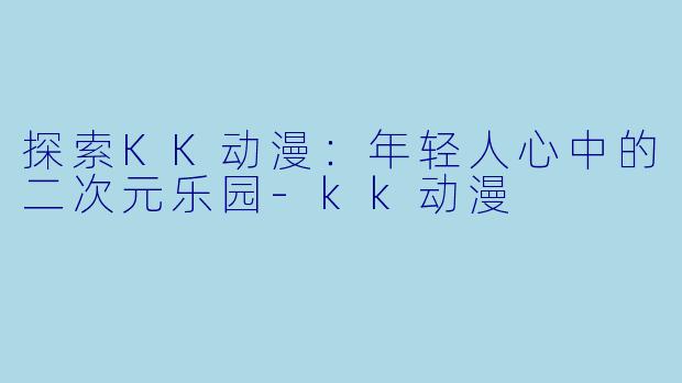 探索KK动漫：年轻人心中的二次元乐园-kk动漫