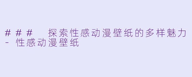 ### 探索性感动漫壁纸的多样魅力-性感动漫壁纸