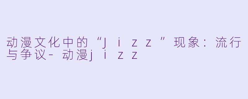 动漫文化中的“Jizz”现象：流行与争议-动漫jizz