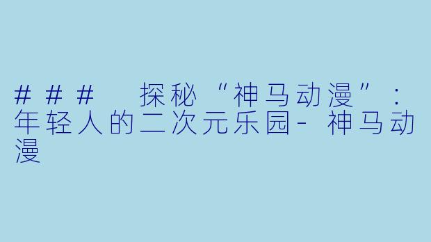 ### 探秘“神马动漫”：年轻人的二次元乐园-神马动漫