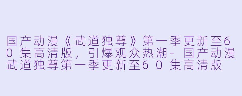国产动漫《武道独尊》第一季更新至60集高清版，引爆观众热潮-国产动漫武道独尊第一季更新至60集高清版