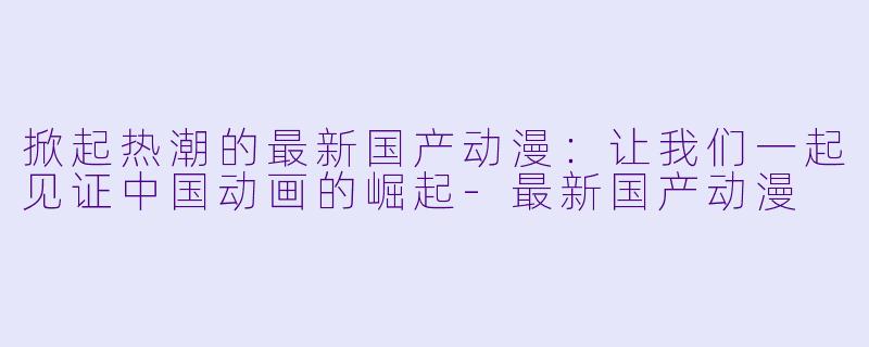 掀起热潮的最新国产动漫：让我们一起见证中国动画的崛起-最新国产动漫