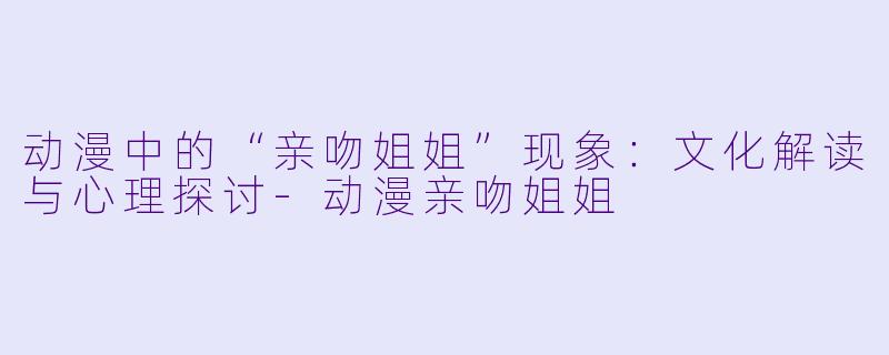 动漫中的“亲吻姐姐”现象：文化解读与心理探讨-动漫亲吻姐姐