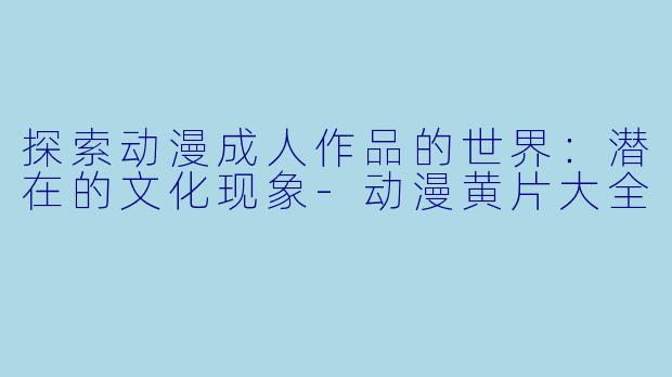 探索动漫成人作品的世界：潜在的文化现象-动漫黄片大全