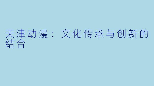 天津动漫：文化传承与创新的结合
