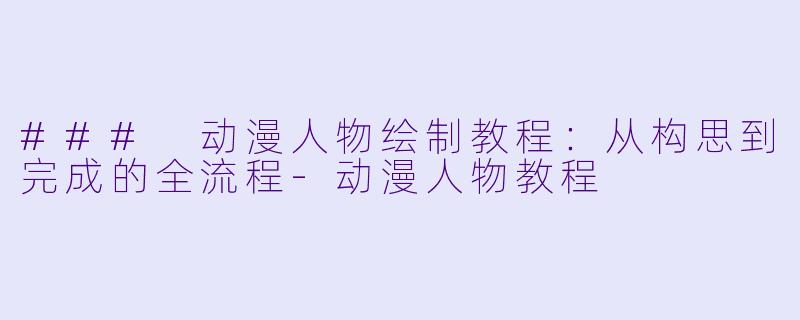 ### 动漫人物绘制教程：从构思到完成的全流程-动漫人物教程